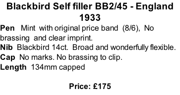 Blackbird Self filler BB2/45 - England 1933 Pen   Mint  with original price band  (8/6),  No brassing  and clear imprint.  Nib  Blackbird 14ct.  Broad and wonderfully flexible.  Cap  No marks. No brassing to clip.   Length  134mm capped  Price: £175